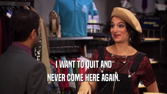 I WANT TO QUIT AND NEVER COME HERE AGAIN. 