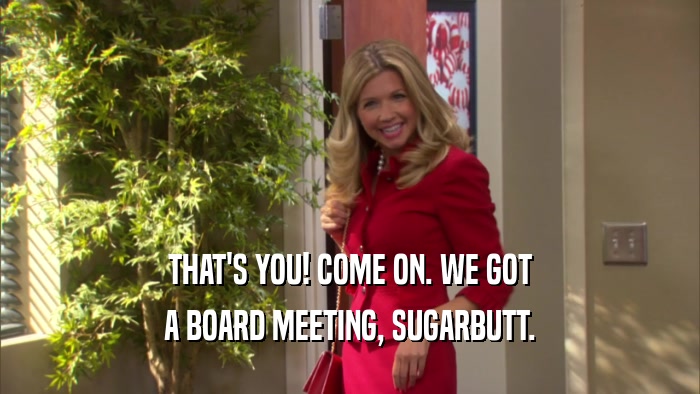 THAT'S YOU! COME ON. WE GOT A BOARD MEETING, SUGARBUTT. 