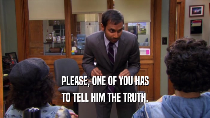 PLEASE, ONE OF YOU HAS TO TELL HIM THE TRUTH. 