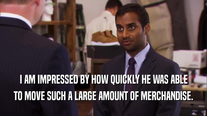 I AM IMPRESSED BY HOW QUICKLY HE WAS ABLE TO MOVE SUCH A LARGE AMOUNT OF MERCHANDISE. 