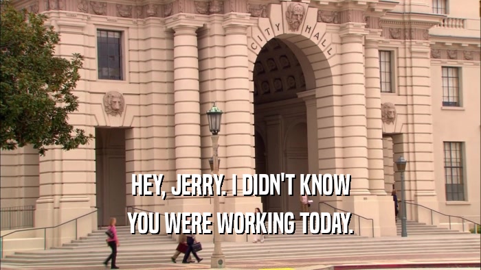 HEY, JERRY. I DIDN'T KNOW YOU WERE WORKING TODAY. 