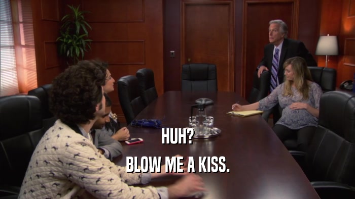 HUH? BLOW ME A KISS. 