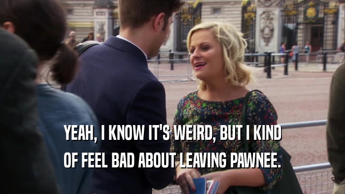YEAH, I KNOW IT'S WEIRD, BUT I KIND OF FEEL BAD ABOUT LEAVING PAWNEE. 