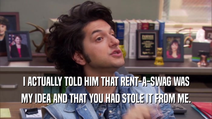 I ACTUALLY TOLD HIM THAT RENT-A-SWAG WAS MY IDEA AND THAT YOU HAD STOLE IT FROM ME. 