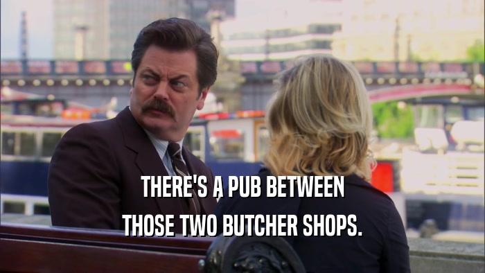 THERE'S A PUB BETWEEN THOSE TWO BUTCHER SHOPS. 