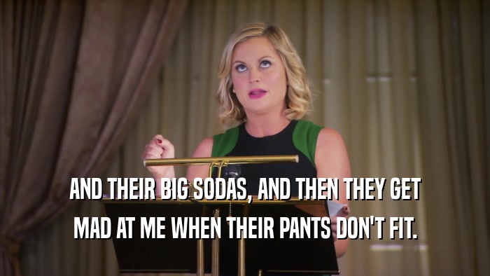 AND THEIR BIG SODAS, AND THEN THEY GET MAD AT ME WHEN THEIR PANTS DON'T FIT. 