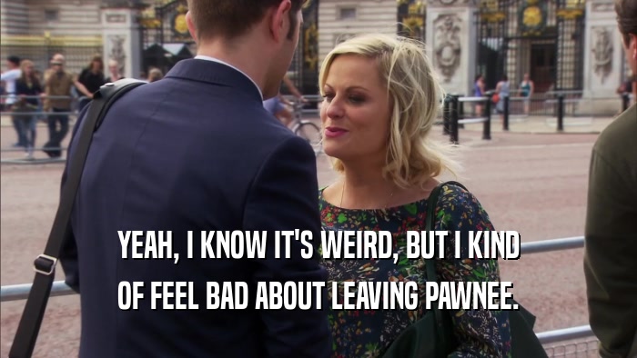 YEAH, I KNOW IT'S WEIRD, BUT I KIND OF FEEL BAD ABOUT LEAVING PAWNEE. 