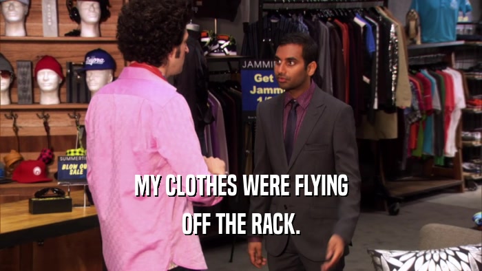 MY CLOTHES WERE FLYING OFF THE RACK. 