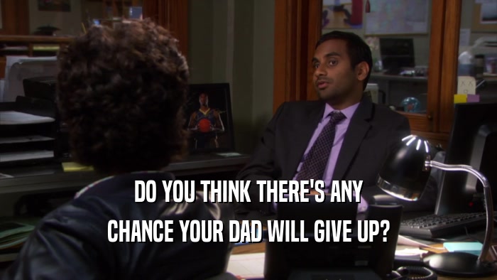 DO YOU THINK THERE'S ANY CHANCE YOUR DAD WILL GIVE UP? 