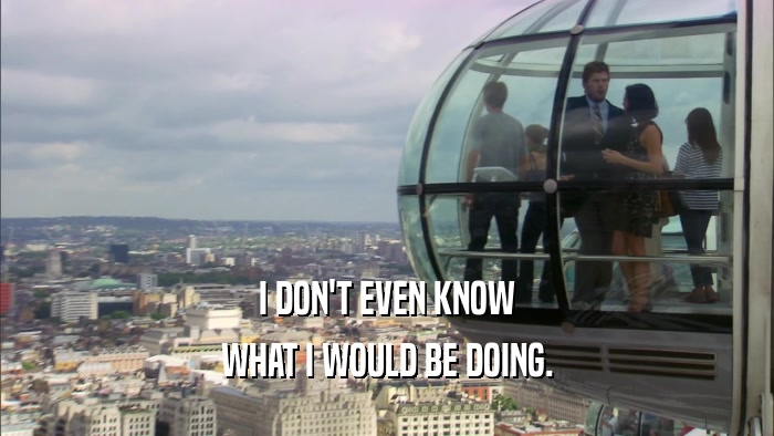 I DON'T EVEN KNOW WHAT I WOULD BE DOING. 