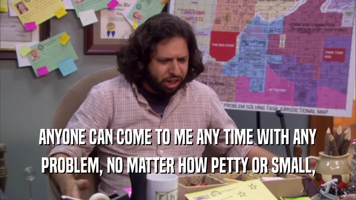 ANYONE CAN COME TO ME ANY TIME WITH ANY PROBLEM, NO MATTER HOW PETTY OR SMALL, 