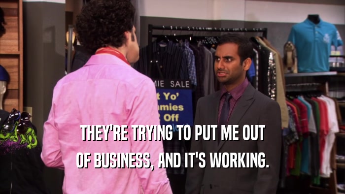 THEY'RE TRYING TO PUT ME OUT OF BUSINESS, AND IT'S WORKING. 