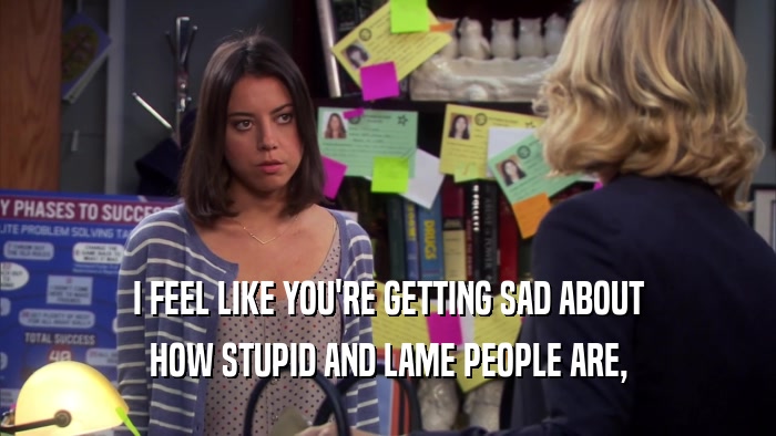 I FEEL LIKE YOU'RE GETTING SAD ABOUT HOW STUPID AND LAME PEOPLE ARE, 