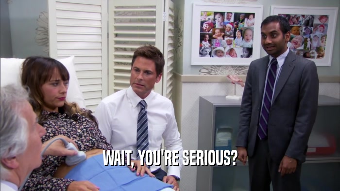 WAIT, YOU'RE SERIOUS?  