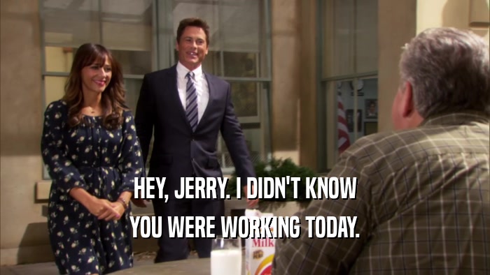 HEY, JERRY. I DIDN'T KNOW YOU WERE WORKING TODAY. 