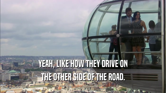 YEAH, LIKE HOW THEY DRIVE ON THE OTHER SIDE OF THE ROAD. 