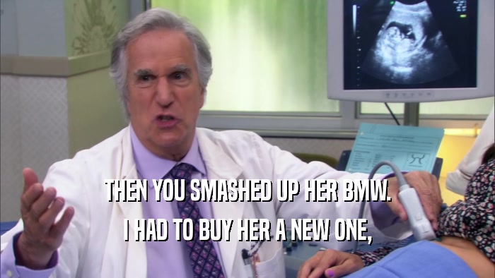 THEN YOU SMASHED UP HER BMW. I HAD TO BUY HER A NEW ONE, 
