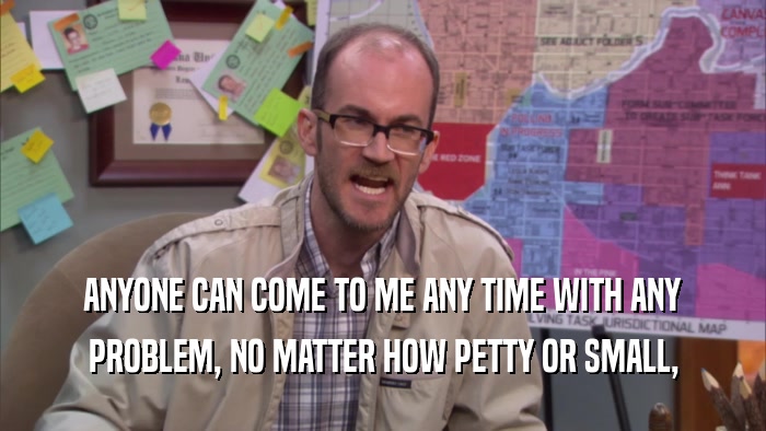 ANYONE CAN COME TO ME ANY TIME WITH ANY PROBLEM, NO MATTER HOW PETTY OR SMALL, 