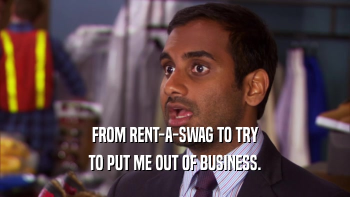 FROM RENT-A-SWAG TO TRY TO PUT ME OUT OF BUSINESS. 