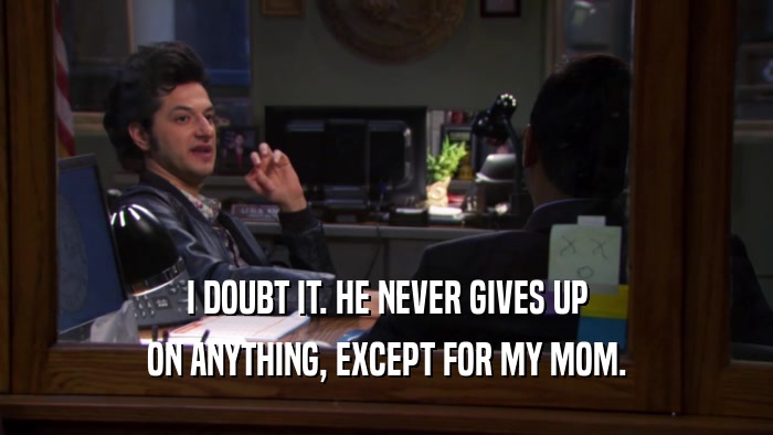 I DOUBT IT. HE NEVER GIVES UP ON ANYTHING, EXCEPT FOR MY MOM. 