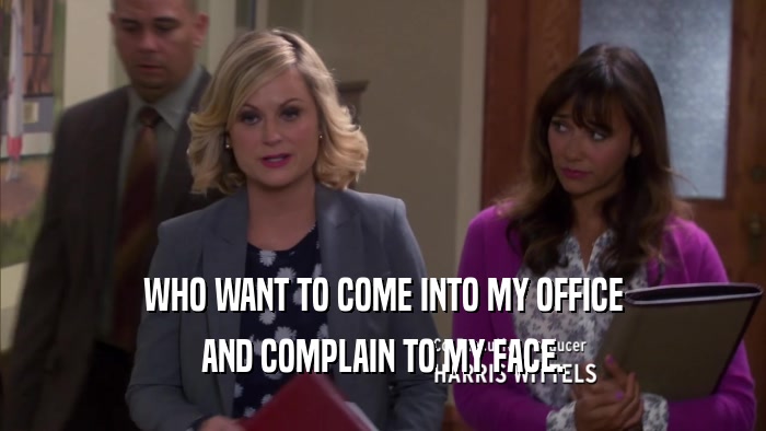 WHO WANT TO COME INTO MY OFFICE AND COMPLAIN TO MY FACE. 