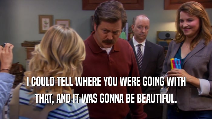 I COULD TELL WHERE YOU WERE GOING WITH THAT, AND IT WAS GONNA BE BEAUTIFUL. 