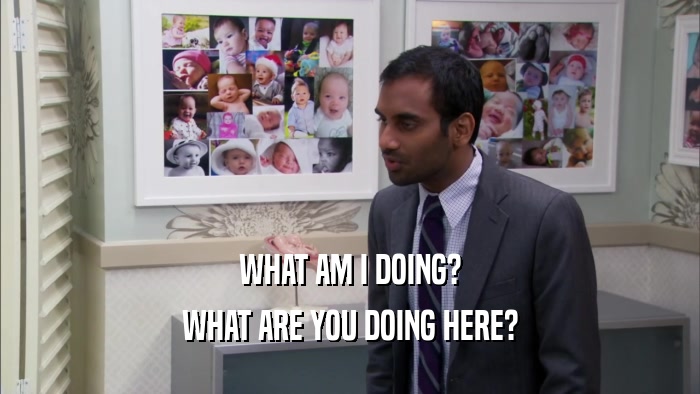 WHAT AM I DOING? WHAT ARE YOU DOING HERE? 