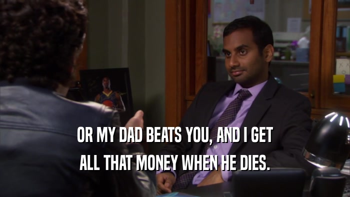 OR MY DAD BEATS YOU, AND I GET ALL THAT MONEY WHEN HE DIES. 