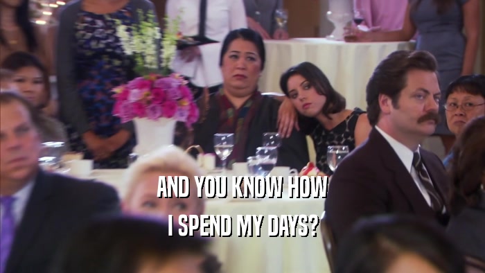 AND YOU KNOW HOW I SPEND MY DAYS? 