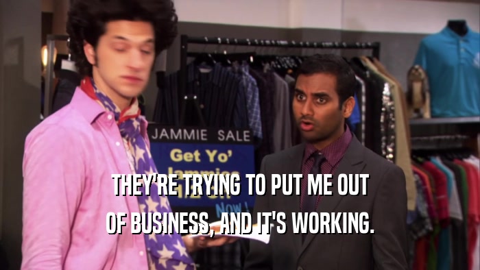 THEY'RE TRYING TO PUT ME OUT OF BUSINESS, AND IT'S WORKING. 