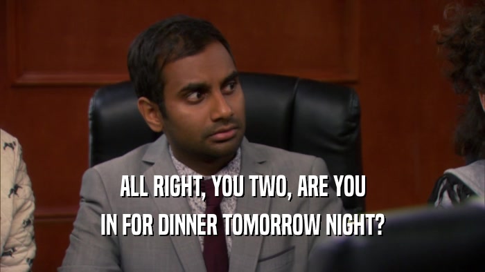 ALL RIGHT, YOU TWO, ARE YOU IN FOR DINNER TOMORROW NIGHT? 