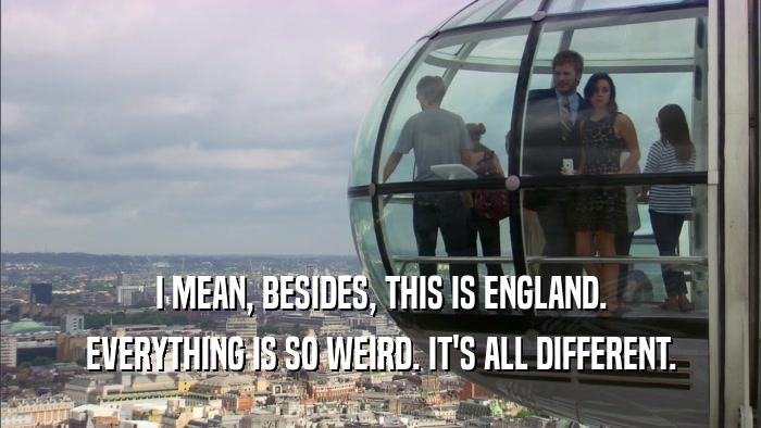 I MEAN, BESIDES, THIS IS ENGLAND. EVERYTHING IS SO WEIRD. IT'S ALL DIFFERENT. 