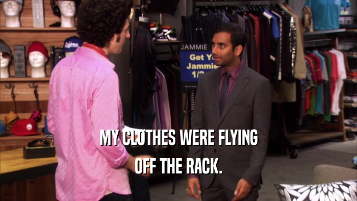 MY CLOTHES WERE FLYING OFF THE RACK. 