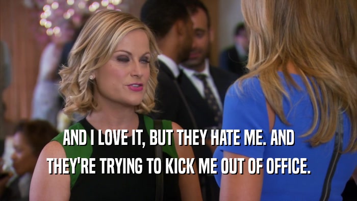 AND I LOVE IT, BUT THEY HATE ME. AND THEY'RE TRYING TO KICK ME OUT OF OFFICE. 