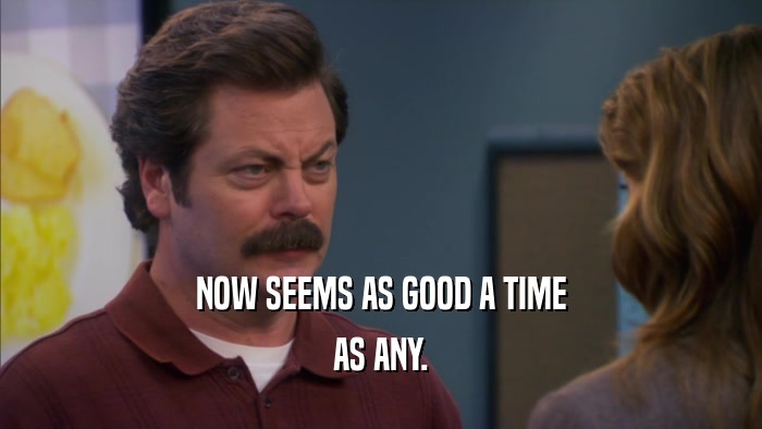 NOW SEEMS AS GOOD A TIME AS ANY. 