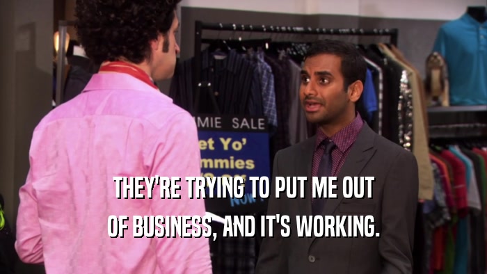 THEY'RE TRYING TO PUT ME OUT OF BUSINESS, AND IT'S WORKING. 