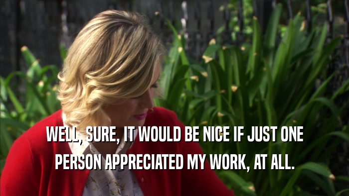 WELL, SURE, IT WOULD BE NICE IF JUST ONE PERSON APPRECIATED MY WORK, AT ALL. 