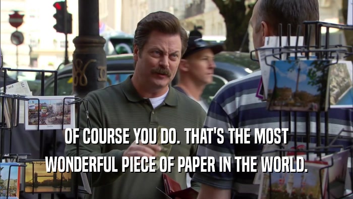 OF COURSE YOU DO. THAT'S THE MOST WONDERFUL PIECE OF PAPER IN THE WORLD. 