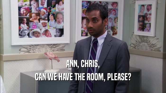 ANN, CHRIS, CAN WE HAVE THE ROOM, PLEASE? 