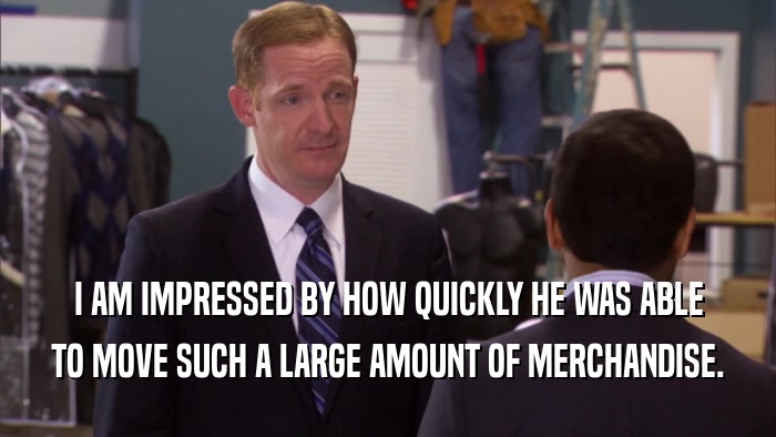 I AM IMPRESSED BY HOW QUICKLY HE WAS ABLE TO MOVE SUCH A LARGE AMOUNT OF MERCHANDISE. 
