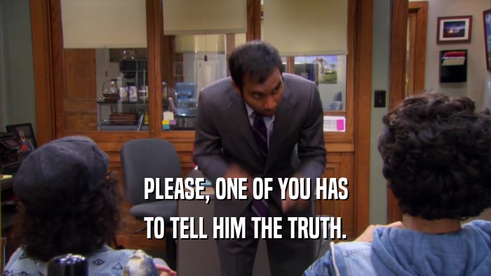 PLEASE, ONE OF YOU HAS TO TELL HIM THE TRUTH. 