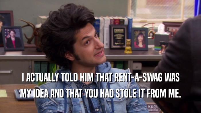 I ACTUALLY TOLD HIM THAT RENT-A-SWAG WAS MY IDEA AND THAT YOU HAD STOLE IT FROM ME. 