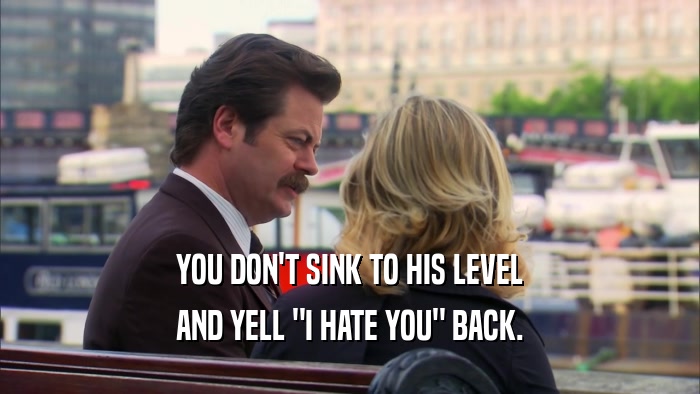 YOU DON'T SINK TO HIS LEVEL AND YELL 