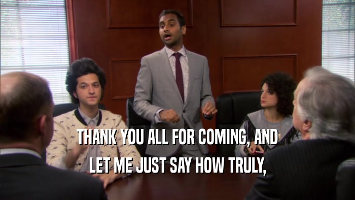 THANK YOU ALL FOR COMING, AND LET ME JUST SAY HOW TRULY, 