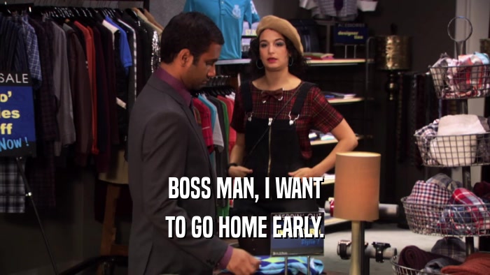 BOSS MAN, I WANT TO GO HOME EARLY. 