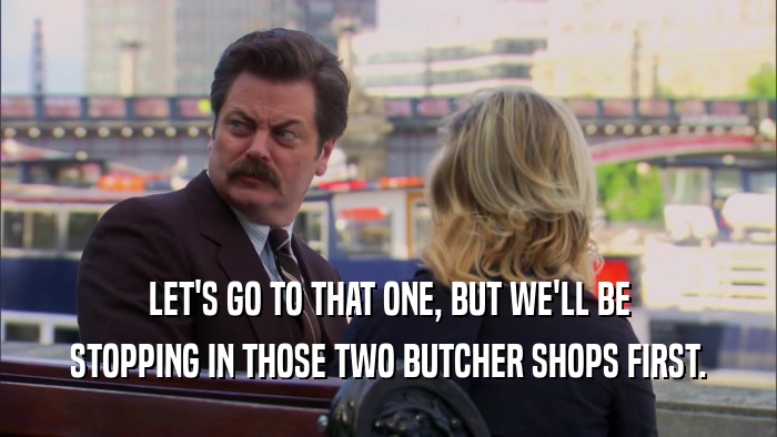 LET'S GO TO THAT ONE, BUT WE'LL BE STOPPING IN THOSE TWO BUTCHER SHOPS FIRST. 