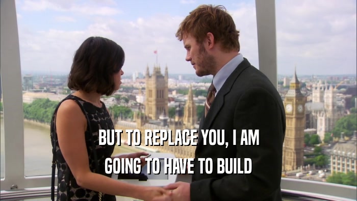 BUT TO REPLACE YOU, I AM GOING TO HAVE TO BUILD 