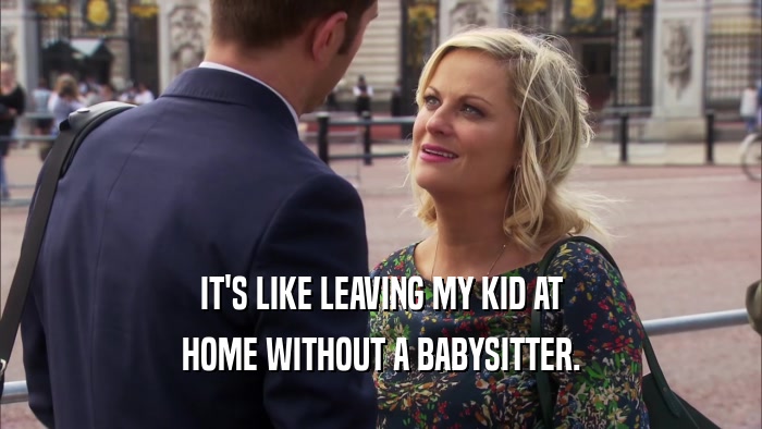 IT'S LIKE LEAVING MY KID AT HOME WITHOUT A BABYSITTER. 