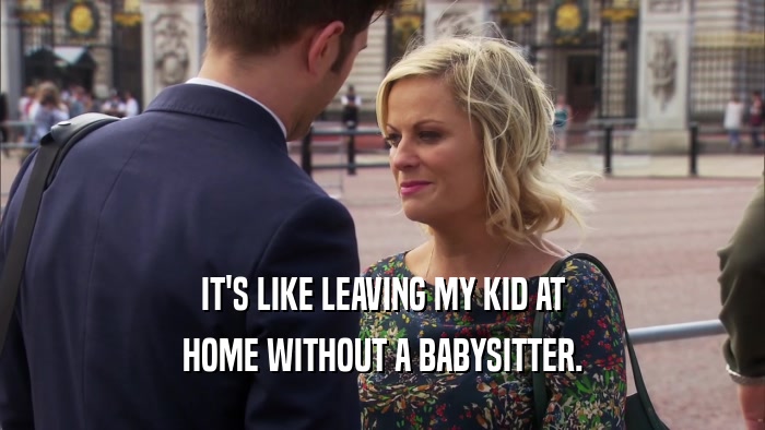 IT'S LIKE LEAVING MY KID AT HOME WITHOUT A BABYSITTER. 