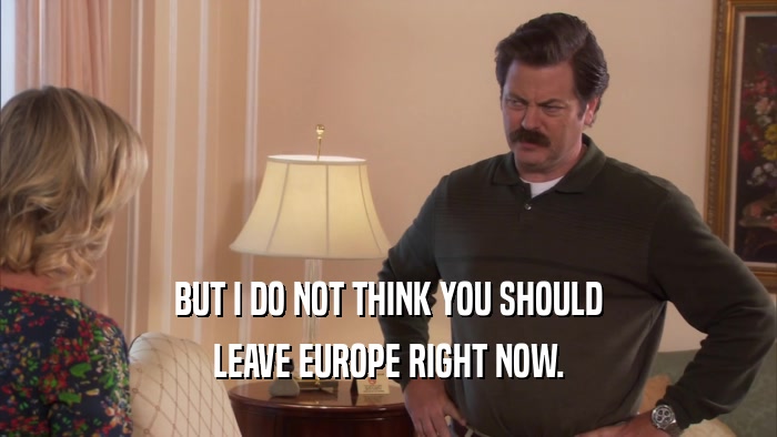 BUT I DO NOT THINK YOU SHOULD LEAVE EUROPE RIGHT NOW. 